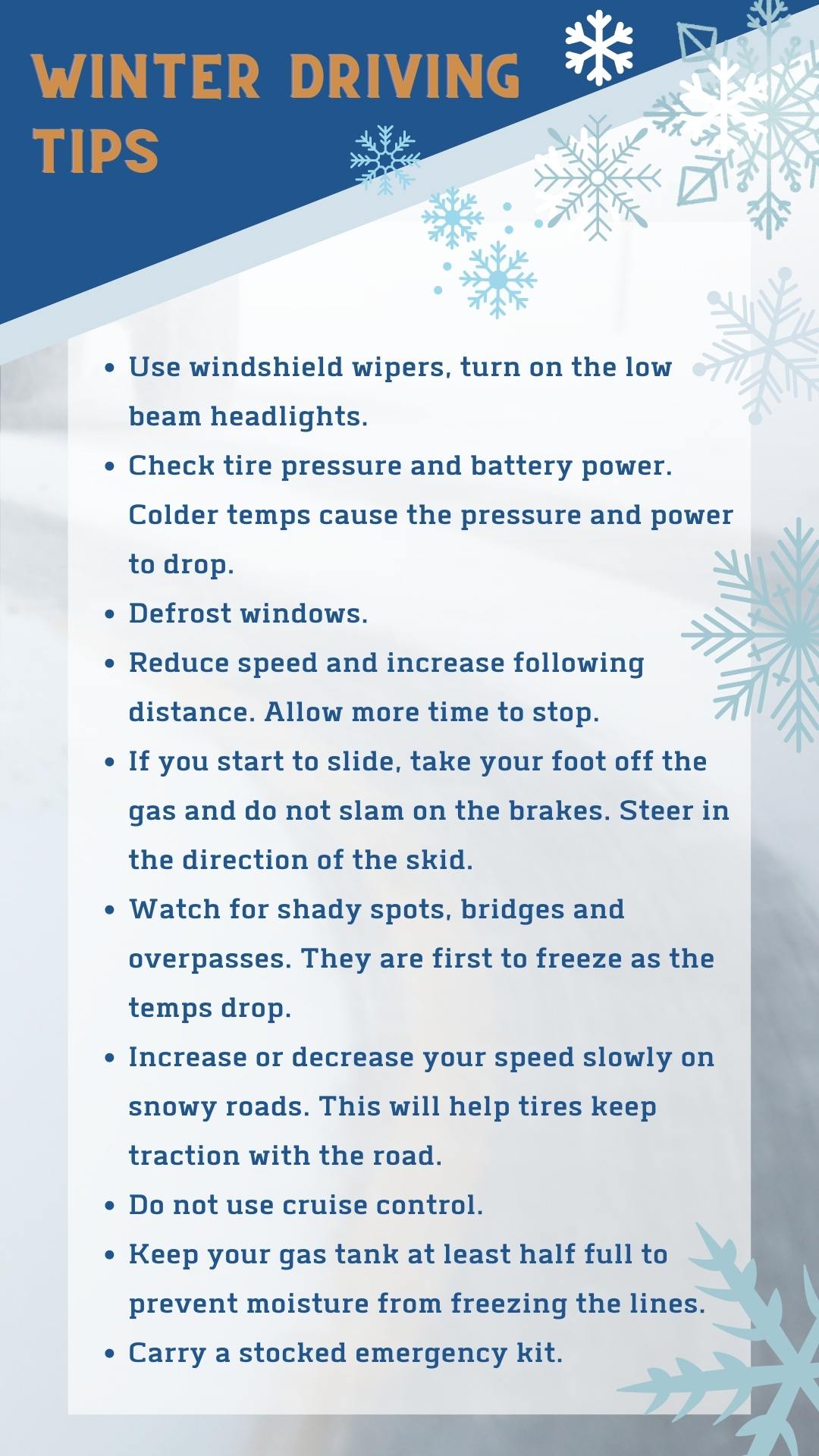 Tips for Safer Winter Driving Use windshield wipers and turn on the low beam headlights. Check your tire pressure and battery power because the colder temperatures cause the pressure and power to drop. Defrost windows. Reduce speed and increase following distance to allow more time to stop. If you start to slide, take your foot off the gas and do not slam on the brakes. Steer in the direction of the skid. Watch for shady spots, bridges and overpasses because they will be the first to freeze as the temperatures drop. When starting or stopping on snowy or icy roads, increase or decrease your speed slowly. This will help tires keep traction with the road.  Do not use cruise control. Keep your gas tank at least half full at all times to prevent moisture from freezing the lines. Carry a stocked emergency kit. 